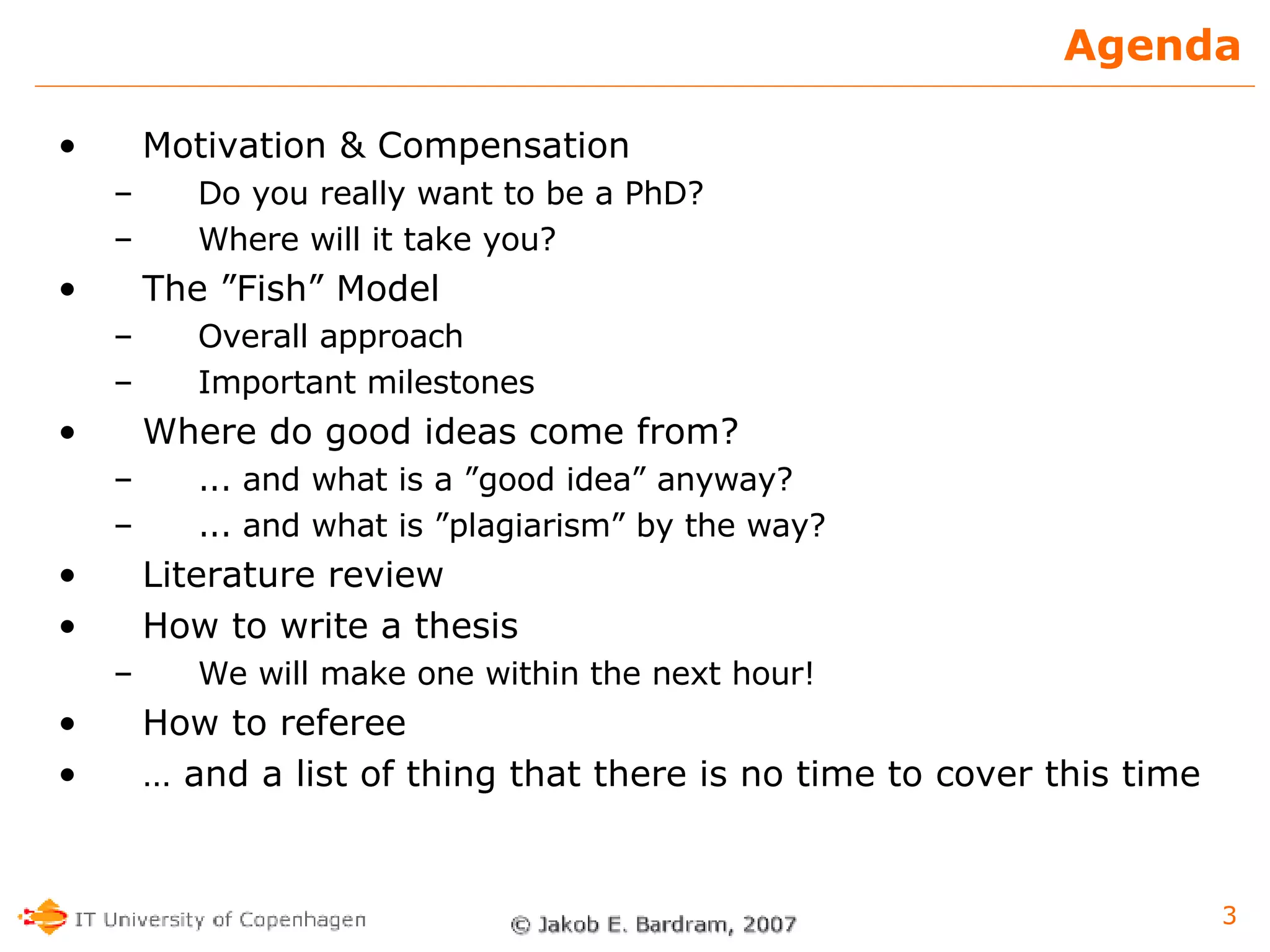 Agenda Motivation & Compensation Do you really want to be a PhD? Where will it take you? The ”Fish” Model Overall approach Important milestones Where do good ideas come from? ... and what is a ”good idea” anyway? ... and what is ”plagiarism” by the way? Literature review How to write a thesis We will make one within the next hour! How to referee …  and a list of thing that there is no time to cover this time 