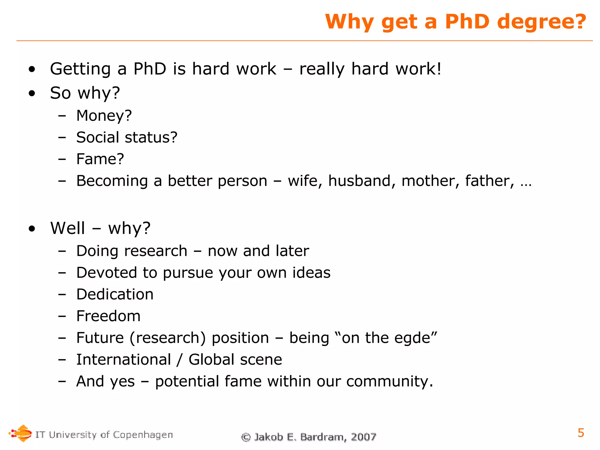 Why get a PhD degree? Getting a PhD is hard work – really hard work! So why? Money? Social status? Fame? Becoming a better person – wife, husband, mother, father, … Well – why? Doing research – now and later Devoted to pursue your own ideas Dedication Freedom Future (research) position – being “on the egde” International / Global scene And yes – potential fame within our community. 