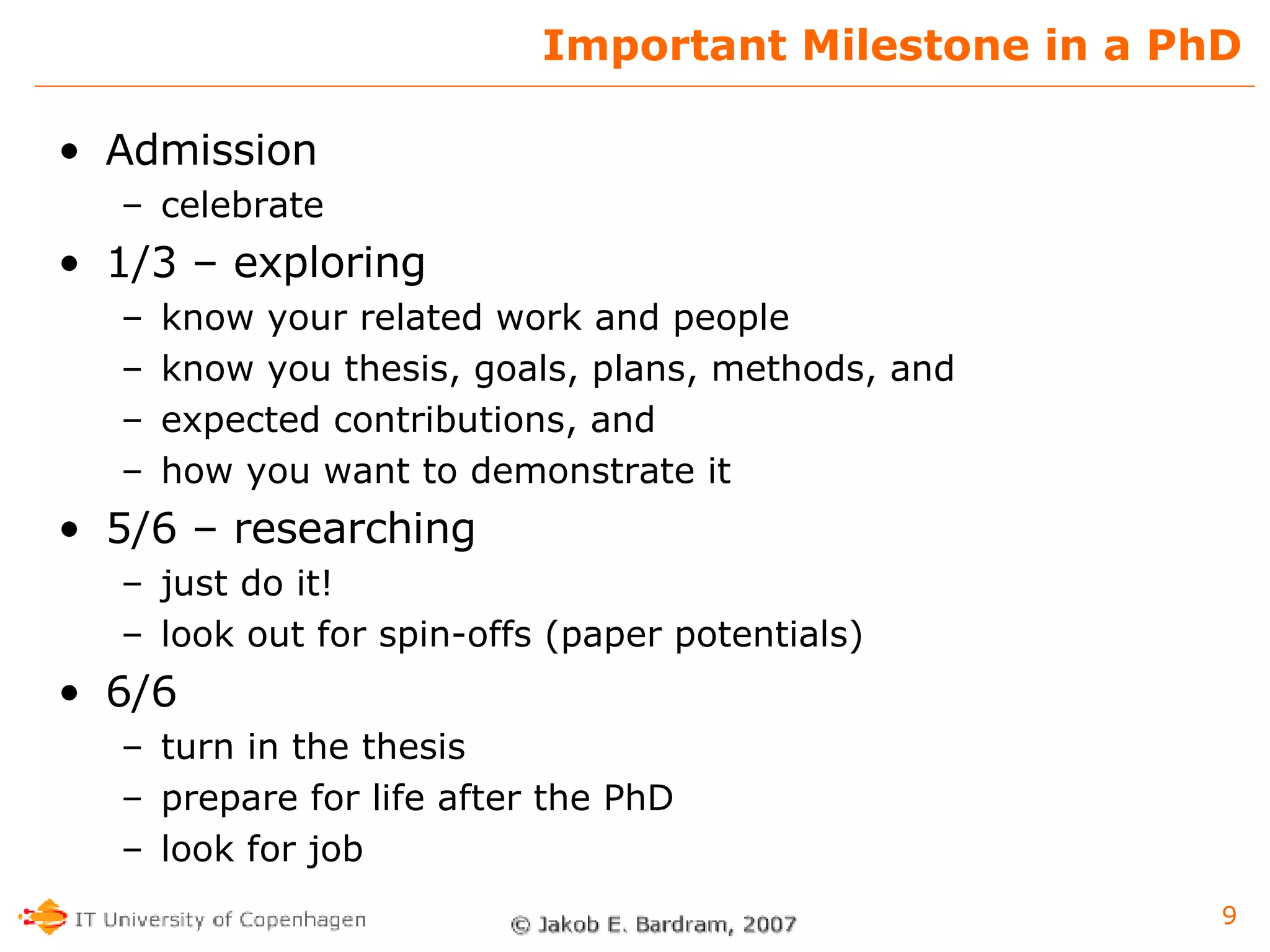 Important Milestone in a PhD Admission celebrate 1/3 – exploring know your related work and people know you thesis, goals, plans, methods, and expected contributions, and how you want to demonstrate it 5/6 – researching just do it! look out for spin-offs (paper potentials) 6/6 turn in the thesis prepare for life after the PhD look for job 