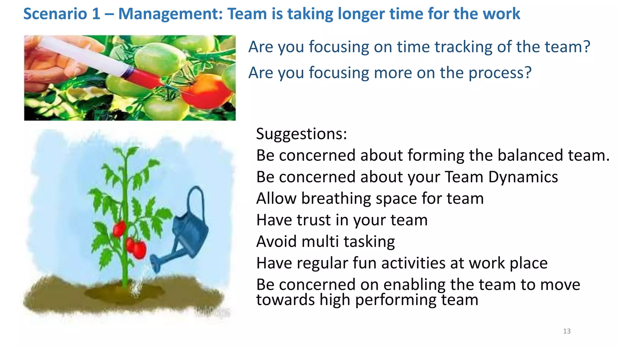 Scenario 1 – Management: Team is taking longer time for the work
Are you focusing on time tracking of the team?
Are you focusing more on the process?
Suggestions:
Be concerned about forming the balanced team.
Be concerned about your Team Dynamics
Allow breathing space for team
Have trust in your team
Avoid multi tasking
Have regular fun activities at work place
Be concerned on enabling the team to move
towards high performing team
13
 