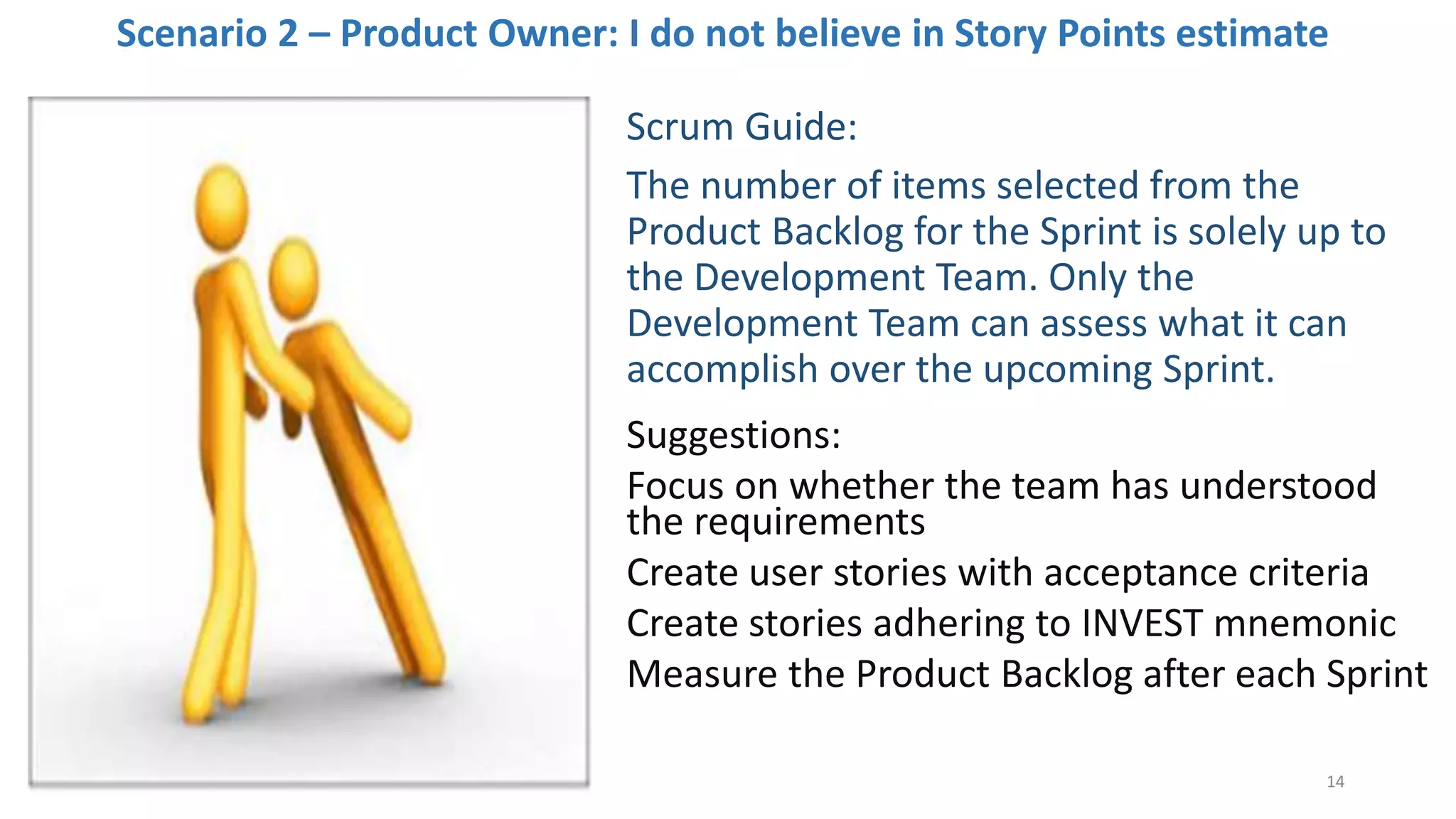 Scenario 2 – Product Owner: I do not believe in Story Points estimate
Scrum Guide:
The number of items selected from the
Product Backlog for the Sprint is solely up to
the Development Team. Only the
Development Team can assess what it can
accomplish over the upcoming Sprint.
Suggestions:
Focus on whether the team has understood
the requirements
Create user stories with acceptance criteria
Create stories adhering to INVEST mnemonic
Measure the Product Backlog after each Sprint
14
 