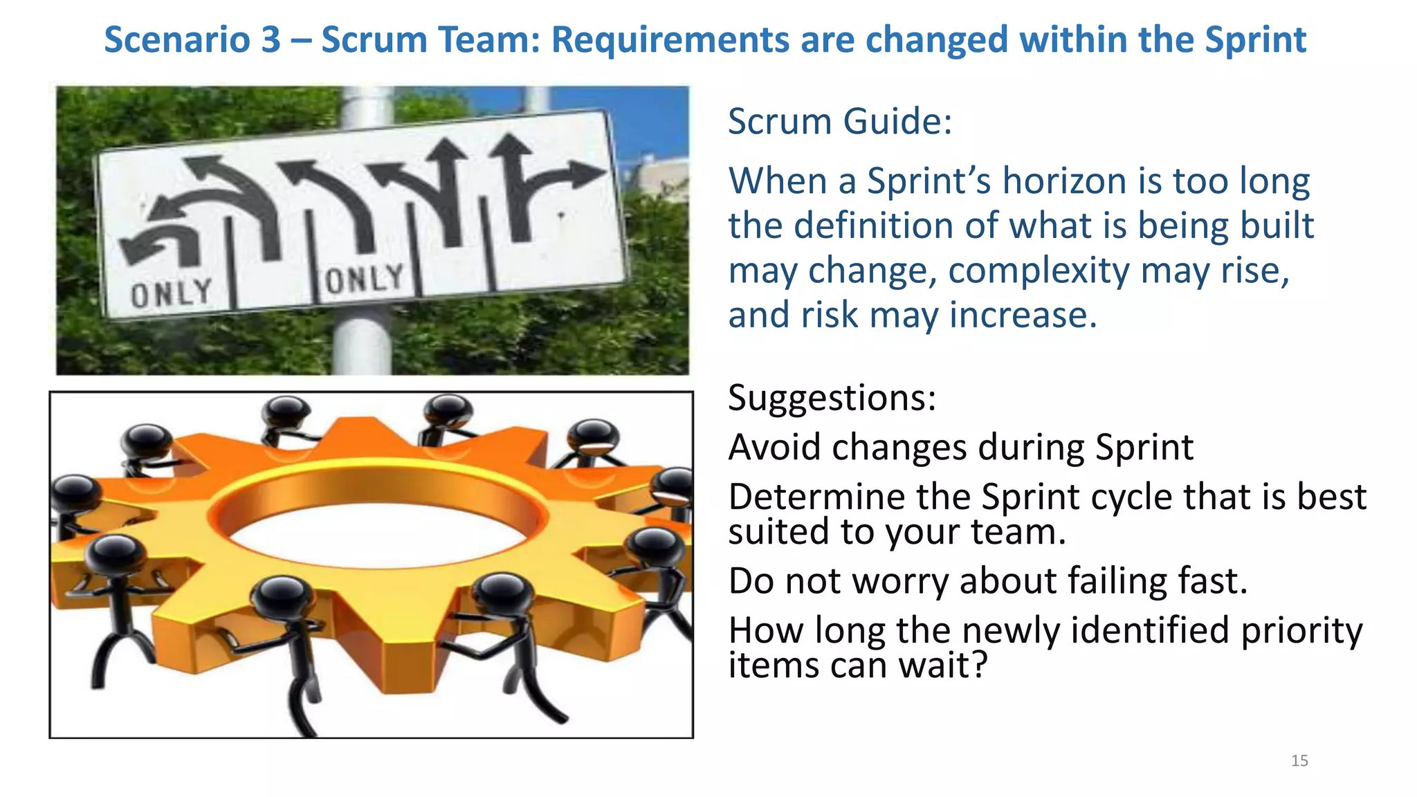 Scenario 3 – Scrum Team: Requirements are changed within the Sprint
Scrum Guide:
When a Sprint’s horizon is too long
the definition of what is being built
may change, complexity may rise,
and risk may increase.
Suggestions:
Avoid changes during Sprint
Determine the Sprint cycle that is best
suited to your team.
Do not worry about failing fast.
How long the newly identified priority
items can wait?
15
 