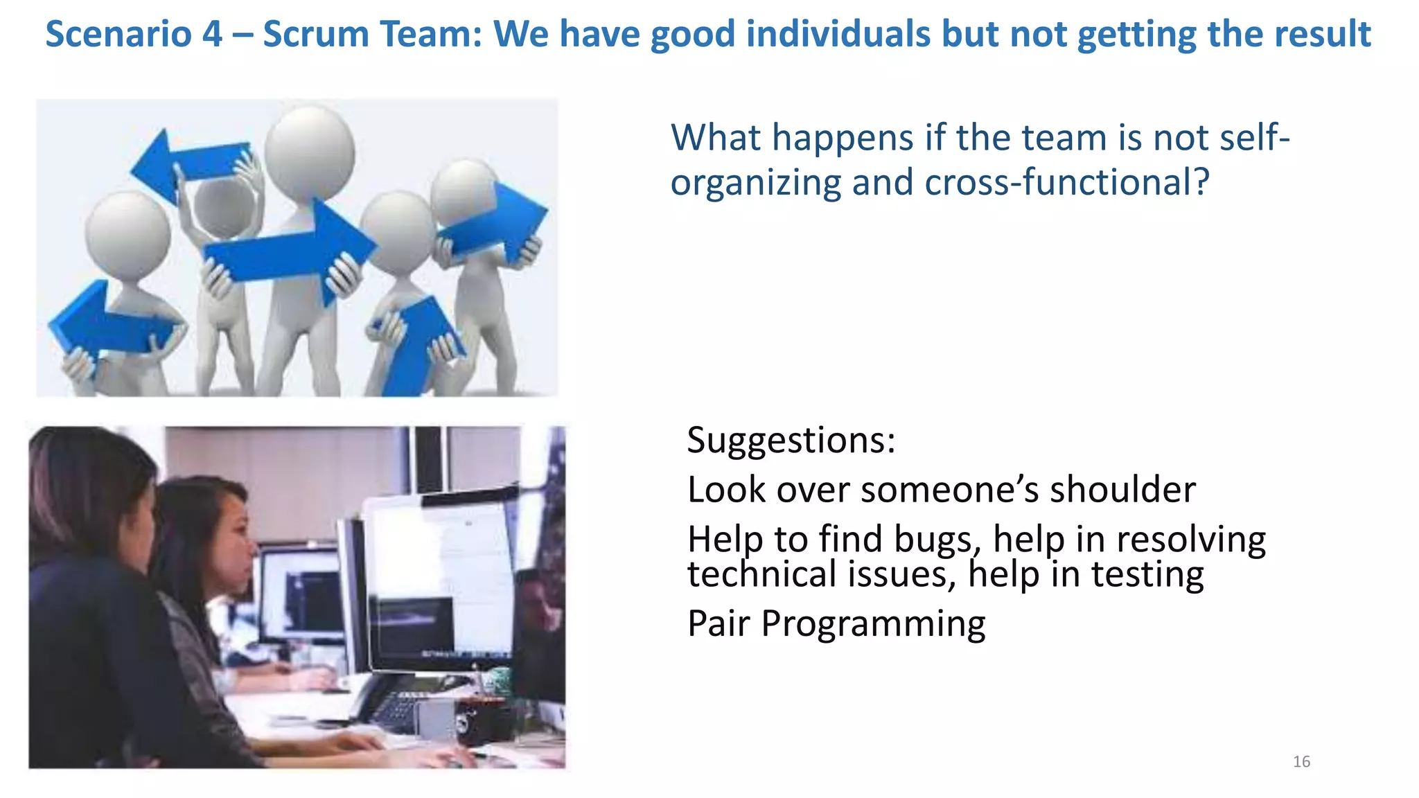 Scenario 4 – Scrum Team: We have good individuals but not getting the result
Suggestions:
Look over someone’s shoulder
Help to find bugs, help in resolving
technical issues, help in testing
Pair Programming
What happens if the team is not self-
organizing and cross-functional?
16
 