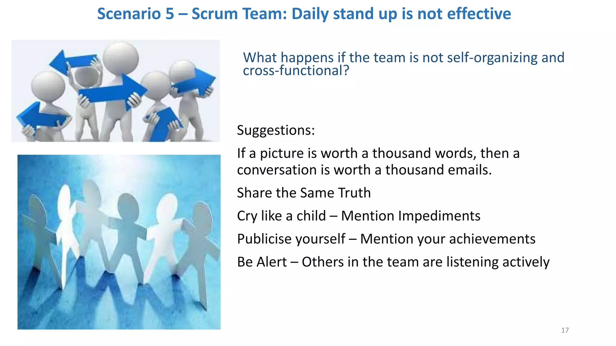 Scenario 5 – Scrum Team: Daily stand up is not effective
What happens if the team is not self-organizing and
cross-functional?
Suggestions:
If a picture is worth a thousand words, then a
conversation is worth a thousand emails.
Share the Same Truth
Cry like a child – Mention Impediments
Publicise yourself – Mention your achievements
Be Alert – Others in the team are listening actively
17
 