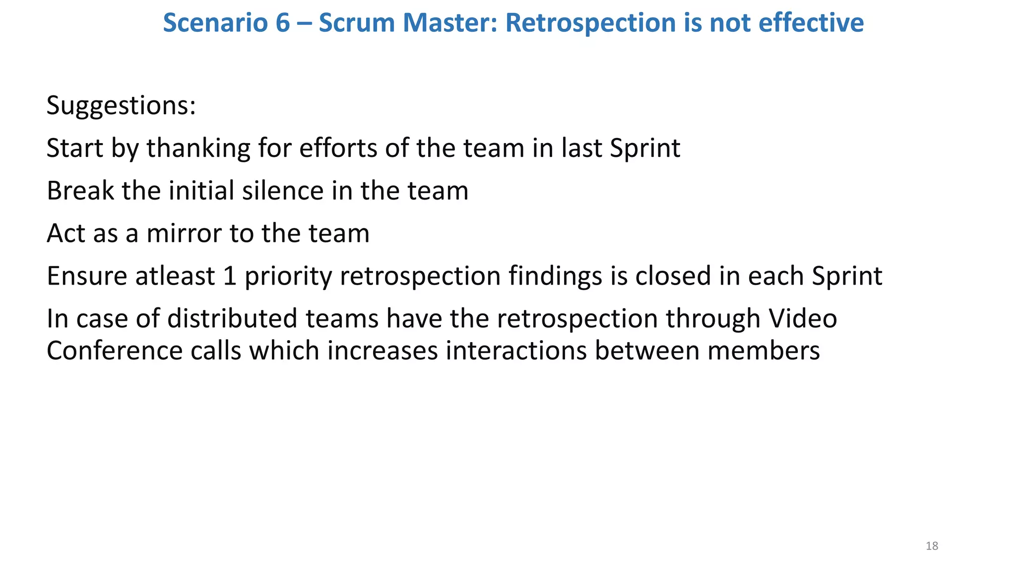 Scenario 6 – Scrum Master: Retrospection is not effective
Suggestions:
Start by thanking for efforts of the team in last Sprint
Break the initial silence in the team
Act as a mirror to the team
Ensure atleast 1 priority retrospection findings is closed in each Sprint
In case of distributed teams have the retrospection through Video
Conference calls which increases interactions between members
18
 
