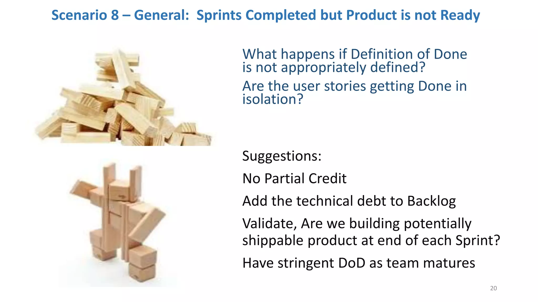 Scenario 8 – General: Sprints Completed but Product is not Ready
What happens if Definition of Done
is not appropriately defined?
Are the user stories getting Done in
isolation?
Suggestions:
No Partial Credit
Add the technical debt to Backlog
Validate, Are we building potentially
shippable product at end of each Sprint?
Have stringent DoD as team matures
20
 