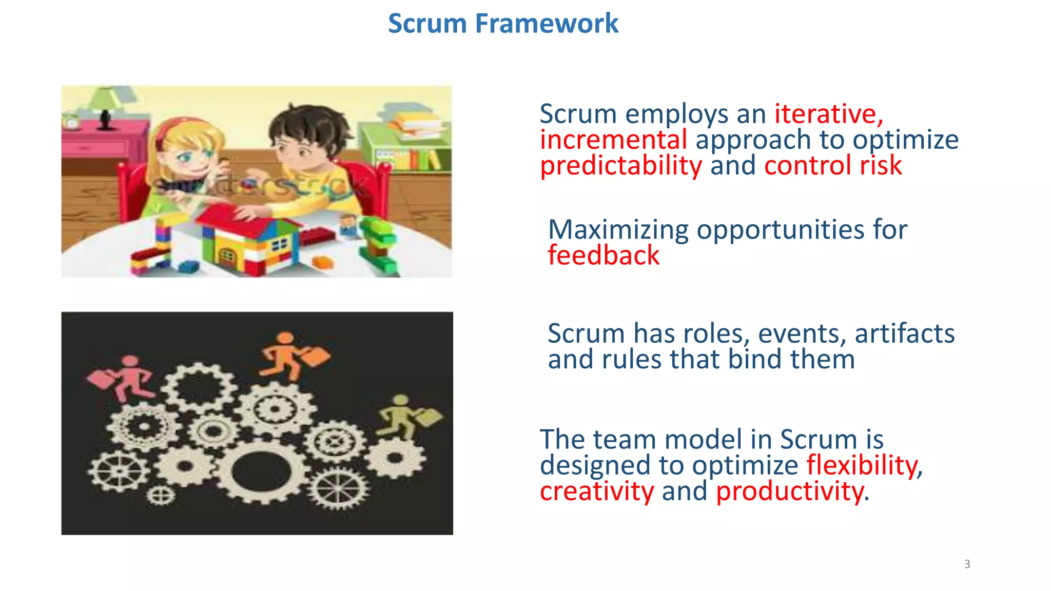 Scrum Framework
Scrum employs an iterative,
incremental approach to optimize
predictability and control risk
Maximizing opportunities for
feedback
The team model in Scrum is
designed to optimize flexibility,
creativity and productivity.
Scrum has roles, events, artifacts
and rules that bind them
3
 