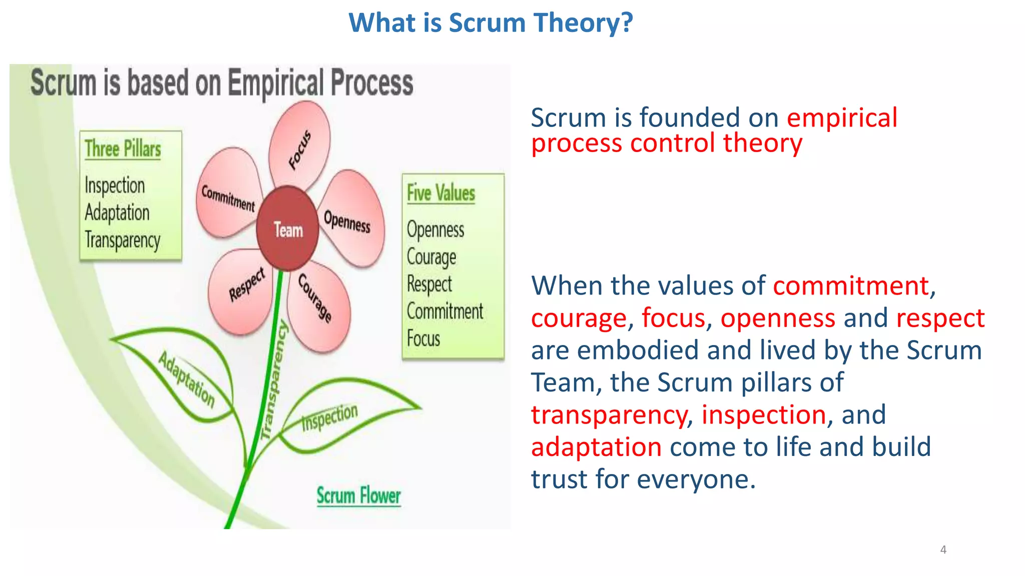 What is Scrum Theory?
Scrum is founded on empirical
process control theory
4
When the values of commitment,
courage, focus, openness and respect
are embodied and lived by the Scrum
Team, the Scrum pillars of
transparency, inspection, and
adaptation come to life and build
trust for everyone.
 