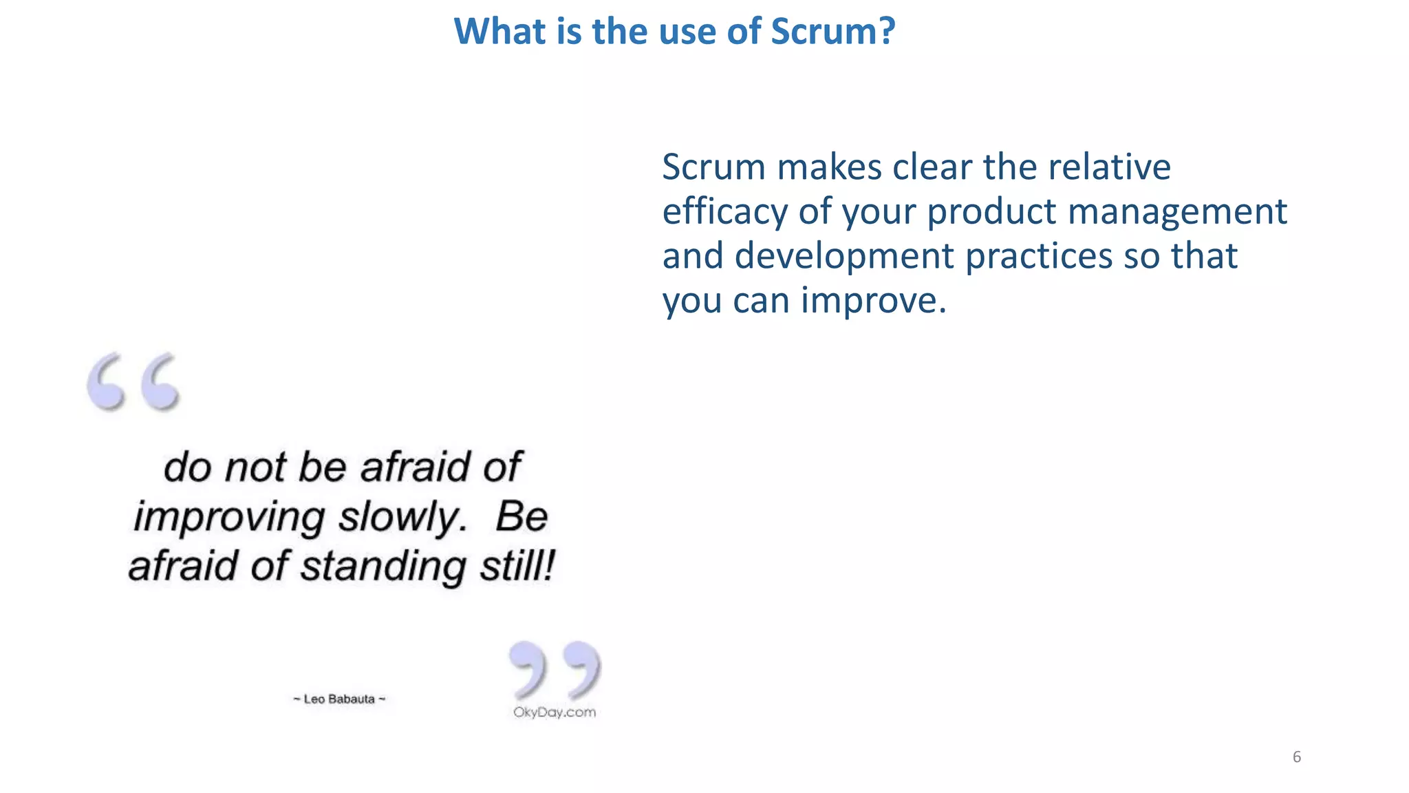 What is the use of Scrum?
6
Scrum makes clear the relative
efficacy of your product management
and development practices so that
you can improve.
 