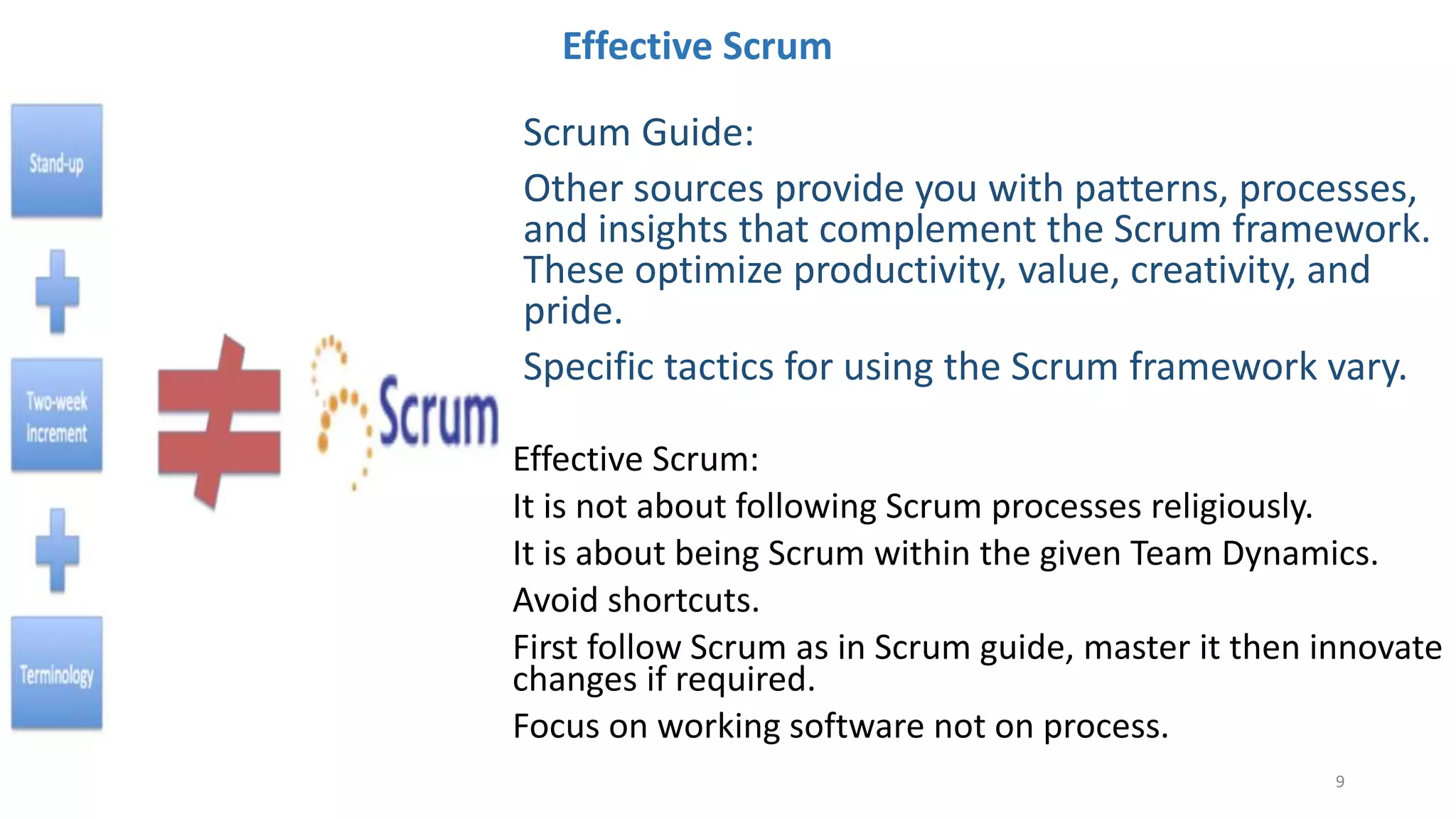 Effective Scrum
Effective Scrum:
It is not about following Scrum processes religiously.
It is about being Scrum within the given Team Dynamics.
Avoid shortcuts.
First follow Scrum as in Scrum guide, master it then innovate
changes if required.
Focus on working software not on process.
Scrum Guide:
Other sources provide you with patterns, processes,
and insights that complement the Scrum framework.
These optimize productivity, value, creativity, and
pride.
Specific tactics for using the Scrum framework vary.
9
 