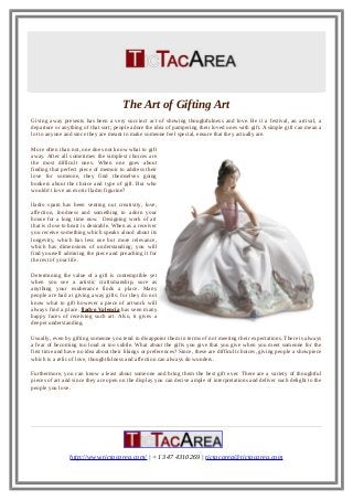 The Art of Gifting Art
Giving away presents has been a very succinct act of showing thoughtfulness and love. Be it a festival, an arrival, a
departure or anything of that sort; people adore the idea of pampering their loved ones with gift. A simple gift can mean a
lot to anyone and since they are meant to make someone feel special, ensure that they actually are.
More often than not, one does not know what to gift
away. After all sometimes the simplest choices are
the most difficult ones. When one goes about
finding that perfect piece of memoir to address their
love for someone, they find themselves going
bonkers about the choice and type of gift. But who
wouldn’t love an exotic lladro figurine?
lladro spain has been venting out creativity, love,
affection, fondness and something to adorn your
house for a long time now. Designing work of art
that is close to heart is desirable. When as a receiver
you receive something which speaks aloud about its
longevity, which has less use but more relevance,
which has dimensions of understanding; you will
find yourself admiring the piece and preaching it for
the rest of your life.
Determining the value of a gift is contemptible yet
when you see a artistic craftsmanship, sure as
anything your exuberance finds a place. Many
people are bad at giving away gifts; for they do not
know what to gift however a piece of artwork will
always find a place. lladro Valencia has seen many
happy faces of receiving such art. Also, it gives a
deeper understanding.
Usually, even by gifting someone you tend to disappoint them in terms of not meeting their expectations. There is always
a fear of becoming too loud or too subtle. What about the gifts you give that you give when you meet someone for the
first time and have no idea about their likings or preferences? Since, these are difficult choices, giving people a showpiece
which is a relic of love, thoughtfulness and affection can always do wonders.
Furthermore, you can know a least about someone and bring them the best gift ever. There are a variety of thoughtful
pieces of art and since they are open on the display you can derive ample of interpretations and deliver such delight to the
people you love.
http://www.tictacarea.com/ | +1 347 4310269 | tictacarea@tictacarea.com
 