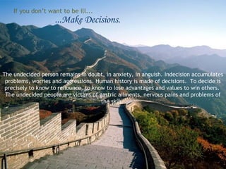 If you don’t want to be ill...

...Make Decisions.

The undecided person remains in doubt, in anxiety, in anguish. Indecision accumulates
problems, worries and aggressions. Human history is made of decisions. To decide is
precisely to know to renounce, to know to lose advantages and values to win others.
The undecided people are victims of gastric ailments, nervous pains and problems of
the skin.

 