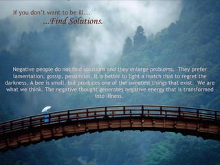 If you don’t want to be ill...

...Find Solutions.

Negative people do not find solutions and they enlarge problems. They prefer
lamentation, gossip, pessimism. It is better to light a match that to regret the
darkness. A bee is small, but produces one of the sweetest things that exist. We are
what we think. The negative thought generates negative energy that is transformed
into illness.

 