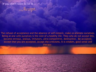 If you don’t want to be ill...

...Accept.

The refusal of acceptance and the absence of self-esteem, make us alienate ourselves.
Being at one with ourselves is the core of a healthy life. They who do not accept this,
become envious, jealous, imitators, ultra-competitive, destructive. Be accepted,
accept that you are accepted, accept the criticisms. It is wisdom, good sense and
therapy.

 