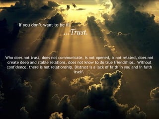 If you don’t want to be ill...

...Trust.
Who does not trust, does not communicate, is not opened, is not related, does not
create deep and stable relations, does not know to do true friendships. Without
confidence, there is not relationship. Distrust is a lack of faith in you and in faith
itself.

 