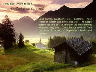 If you don’t want to be ill...

...Do Not Live Life Sad.
Good humor. Laughter. Rest. Happiness. These
replenish health and bring long life. The happy
person has the gift to improve the environment
wherever they live. “Good humor saves us from
the hands of the doctor". Happiness is health and
therapy.

 