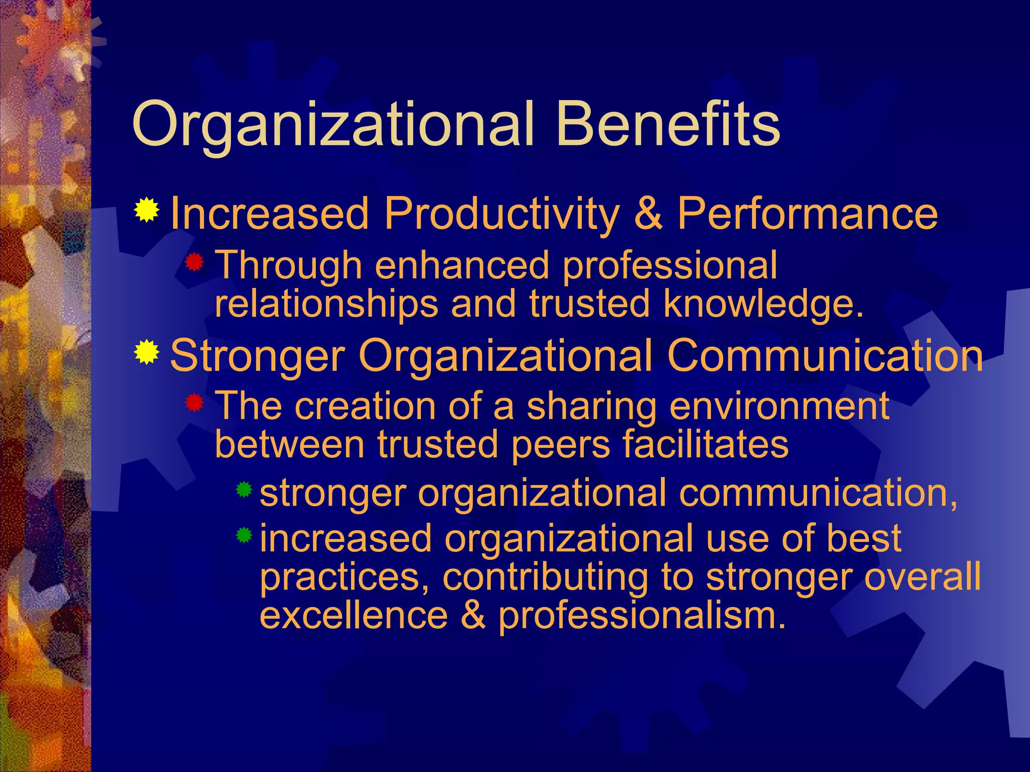 Organizational Benefits Increased Productivity & Performance Through enhanced professional relationships and trusted knowledge. Stronger Organizational Communication The creation of a sharing environment between trusted peers facilitates   stronger organizational communication, increased organizational use of best practices, contributing to stronger overall excellence & professionalism.   