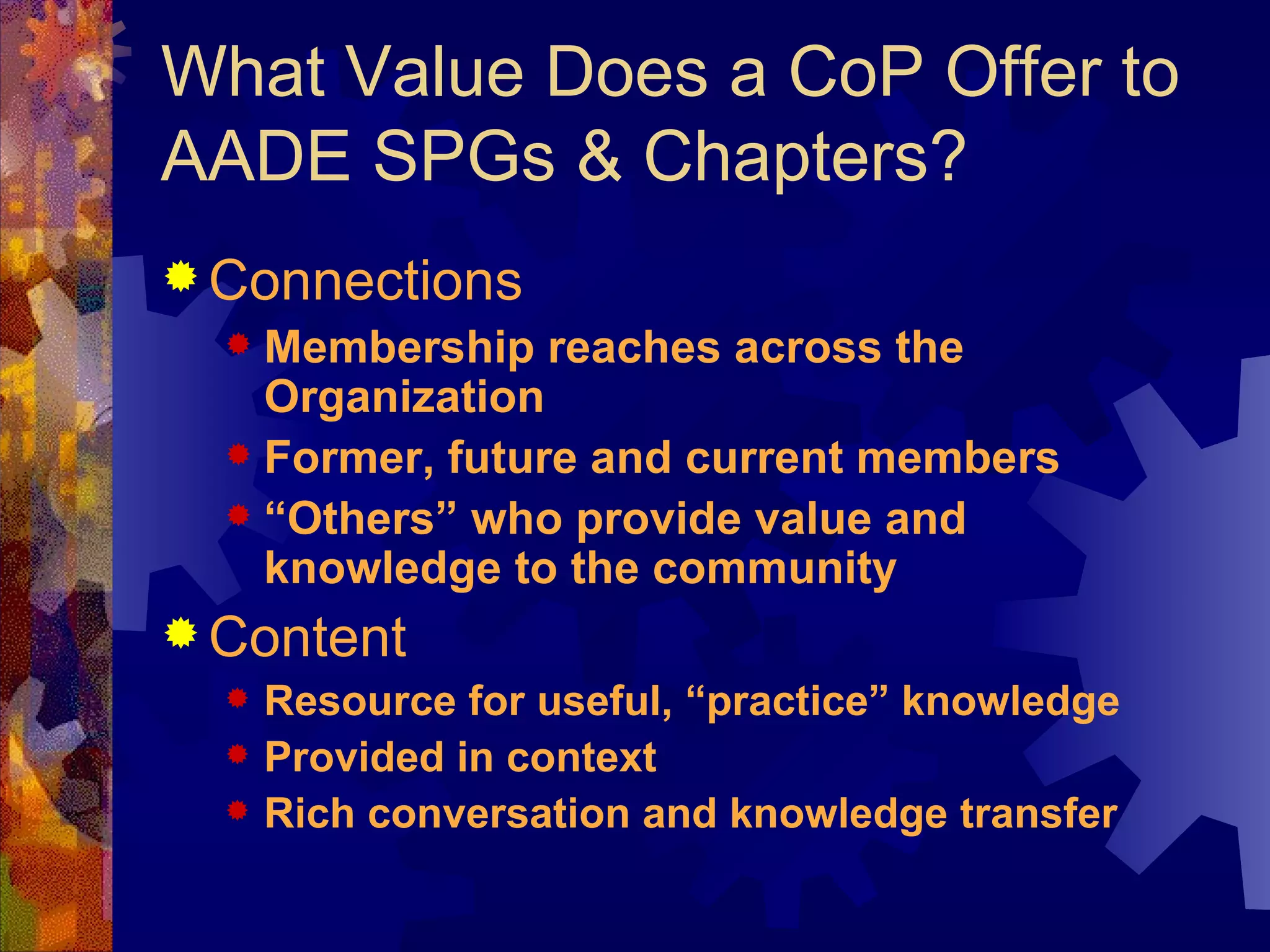 What Value Does a CoP Offer to AADE SPGs & Chapters? Connections Membership reaches across the Organization Former, future and current members “ Others” who provide value and knowledge to the community Content Resource for useful, “practice” knowledge Provided in context Rich conversation and knowledge transfer 