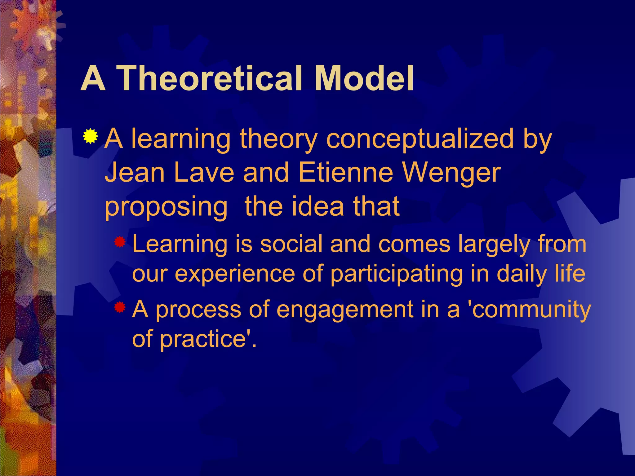 A Theoretical Model A learning theory conceptualized by Jean Lave and Etienne Wenger proposing  the idea that  Learning is social and comes largely from our experience of participating in daily life  A process of engagement in a 'community of practice'.   