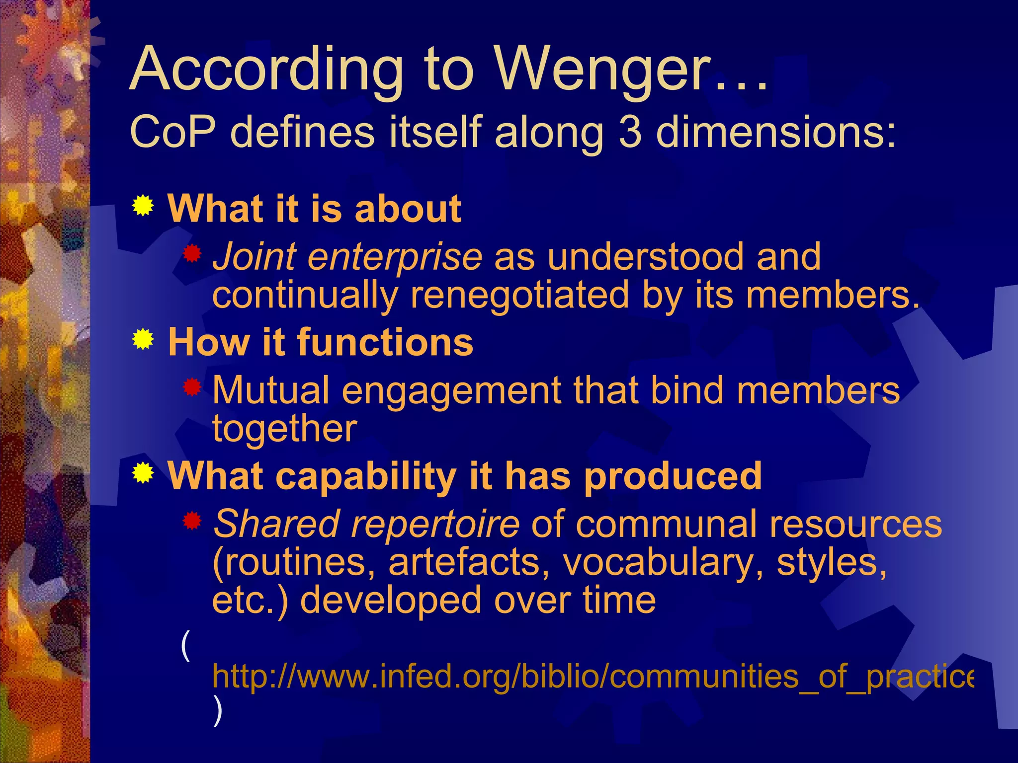 According to Wenger… CoP defines itself along 3 dimensions: What it is about   Joint enterprise  as understood and continually renegotiated by its members. How it functions  Mutual engagement that bind members together What capability it has produced   Shared repertoire  of communal resources (routines, artefacts, vocabulary, styles, etc.) developed over time ( http://www.infed.org/biblio/communities_of_practice.htm )  