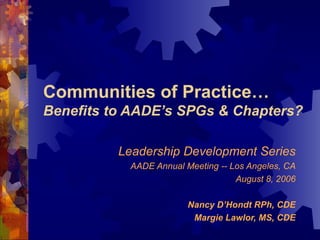 Communities of Practice… Benefits to AADE’s SPGs & Chapters? Leadership Development Series AADE Annual Meeting -- Los Angeles, CA August 8, 2006 Nancy D’Hondt RPh, CDE Margie Lawlor, MS, CDE 