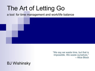 The Art of Letting Go a tool   for time management and work/life balance BJ Wishinsky “ We say we waste time, but that is impossible. We waste ourselves.” –  Alice Block 