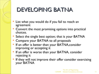 DEVELOPING BATNA List what you would do if you fail to reach an agreement Convert the most promising options into practical choices. Select the single best option; that is your BATNA Compare your BATNA to all proposals If an offer is better than your BATNA,consider improving or accepting it If an offer is worse than your BATNA, consider rejecting it If they will not improve their offer consider exercising your BATNA The Art of Negotiating  Advesh Consultancy Services 06/07/09 