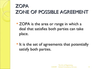 ZOPA  ZONE OF POSSIBLE AGREEMENT ZOPA is the area or range in which a deal that satisfies both parties can take place. It is the set of agreements that potentially satisfy both parties. The Art of Negotiating  Advesh Consultancy Services 06/07/09 