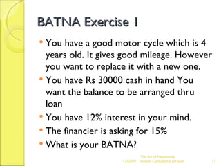 BATNA Exercise 1 You have a good motor cycle which is 4 years old. It gives good mileage. However you want to replace it with a new one. You have Rs 30000 cash in hand You want the balance to be arranged thru loan You have 12% interest in your mind. The financier is asking for 15% What is your BATNA? The Art of Negotiating  Advesh Consultancy Services 06/07/09 