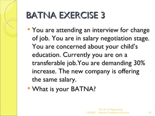 BATNA EXERCISE 3 You are attending an interview for change of job. You are in salary negotiation stage. You are concerned about your child’s education. Currently you are on a transferable job.You are demanding 30% increase. The new company is offering the same salary. What is your BATNA? The Art of Negotiating  Advesh Consultancy Services 06/07/09 