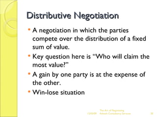 Distributive Negotiation A negotiation in which the parties compete over the distribution of a fixed sum of value. Key question here is “Who will claim the most value?” A gain by one party is at the expense of the other. Win-lose situation The Art of Negotiating  Advesh Consultancy Services 06/07/09 