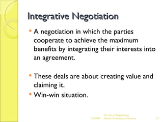 Integrative Negotiation A negotiation in which the parties cooperate to achieve the maximum benefits by integrating their interests into an agreement. These deals are about creating value and claiming it. Win-win situation. The Art of Negotiating  Advesh Consultancy Services 06/07/09 