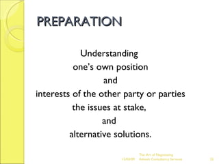 PREPARATION Understanding  one’s own position and  interests of the other party or parties the issues at stake,  and  alternative solutions. The Art of Negotiating  Advesh Consultancy Services 06/07/09 