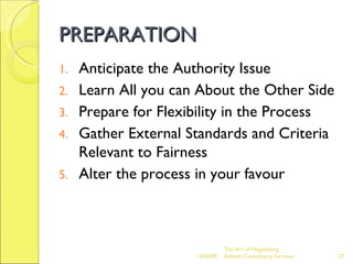 PREPARATION Anticipate the Authority Issue Learn All you can About the Other Side Prepare for Flexibility in the Process Gather External Standards and Criteria Relevant to Fairness Alter the process in your favour The Art of Negotiating  Advesh Consultancy Services 06/07/09 