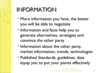 INFORMATION More information you have, the better you will be able to negotiate Information and facts help you to generate alternatives, strategies and convince the other party Information about the other party, market information, trends, technologies Published Standards, guidelines, data equip you to put your points effectively The Art of Negotiating  Advesh Consultancy Services 06/07/09 