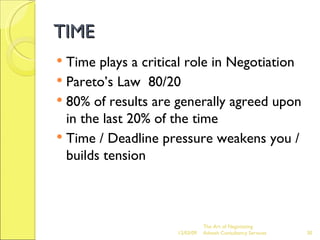 TIME Time plays a critical role in Negotiation Pareto’s Law  80/20 80% of results are generally agreed upon in the last 20% of the time Time / Deadline pressure weakens you / builds tension The Art of Negotiating  Advesh Consultancy Services 06/07/09 