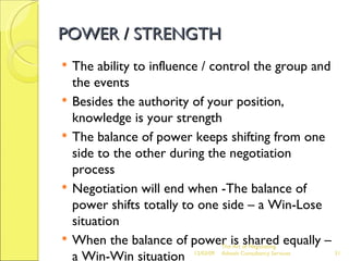 POWER / STRENGTH The ability to influence / control the group and the events Besides the authority of your position, knowledge is your strength The balance of power keeps shifting from one side to the other during the negotiation process Negotiation will end when -The balance of power shifts totally to one side – a Win-Lose situation When the balance of power is shared equally – a Win-Win situation  The Art of Negotiating  Advesh Consultancy Services 06/07/09 