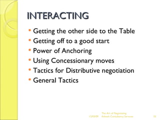 INTERACTING Getting the other side to the Table Getting off to a good start Power of Anchoring Using Concessionary moves Tactics for Distributive negotiation General Tactics The Art of Negotiating  Advesh Consultancy Services 06/07/09 