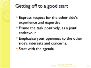 Getting off to a good start Express respect for the other side’s experience and expertise Frame the task positively, as a joint endeavour Emphasise your openness to the other side’s interests and concerns. Start with the agenda The Art of Negotiating  Advesh Consultancy Services 06/07/09 