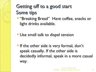 Getting off to a good start Some tips “Breaking Bread”  Have coffee, snacks or light drinks available. Use small talk to dispel tension If the other side is very formal, don’t speak casually. If the other side is decidedly informal, speak in a more casual way. The Art of Negotiating  Advesh Consultancy Services 06/07/09 