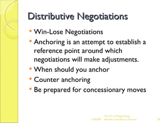 Distributive Negotiations Win-Lose Negotiations Anchoring is an attempt to establish a reference point around which negotiations will make adjustments. When should you anchor Counter anchoring Be prepared for concessionary moves The Art of Negotiating  Advesh Consultancy Services 06/07/09 