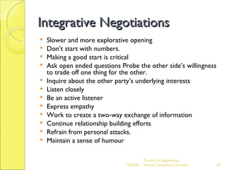 Integrative Negotiations Slower and more explorative opening Don’t start with numbers. Making a good start is critical Ask open ended questions Probe the other side’s willingness to trade off one thing for the other. Inquire about the other party’s underlying interests Listen closely Be an active listener Express empathy Work to create a two-way exchange of information Continue relationship building efforts Refrain from personal attacks. Maintain a sense of humour The Art of Negotiating  Advesh Consultancy Services 06/07/09 