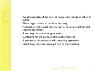 We all negotiate, all the time- at home, with friends, at office, in public These negotiations can be about anything Negotiation is the most effective way of resolving conflicts and securing agreement  A two way discussion to agree terms Conferring for the purpose of mutual agreement A process of discussion aimed at reaching agreement Establishing consensus amongst two or more parties The Art of Negotiating  Advesh Consultancy Services 06/07/09 