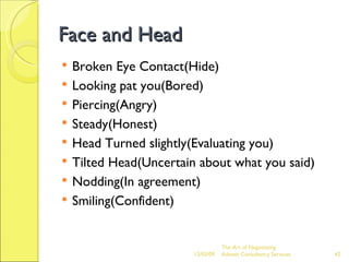 Face and Head Broken Eye Contact(Hide) Looking pat you(Bored) Piercing(Angry) Steady(Honest) Head Turned slightly(Evaluating you) Tilted Head(Uncertain about what you said) Nodding(In agreement) Smiling(Confident) 06/07/09 The Art of Negotiating  Advesh Consultancy Services 