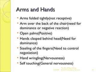 Arms and Hands Arms folded tightly(not receptive) Arm over the back of the chair(need for dominance or negative reaction) Open palms(Positive) Hands clasped behind head(Need for dominance) Steeling of the fingers(Need to control negotiation) Hand wringling(Nervousness) Self touching(General nervousness) 06/07/09 The Art of Negotiating  Advesh Consultancy Services 
