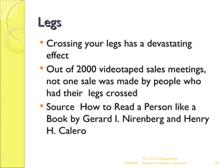 Legs Crossing your legs has a devastating effect Out of 2000 videotaped sales meetings, not one sale was made by people who had their  legs crossed Source  How to Read a Person like a Book by Gerard I. Nirenberg and Henry H. Calero 06/07/09 The Art of Negotiating  Advesh Consultancy Services 