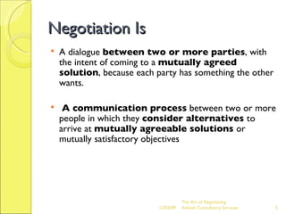 Negotiation Is A dialogue  between two or more parties , with the intent of coming to a  mutually agreed solution , because each party has something the other wants. A communication process  between two or more people in which they  consider alternatives  to arrive at  mutually agreeable solutions  or mutually satisfactory objectives The Art of Negotiating  Advesh Consultancy Services 06/07/09 