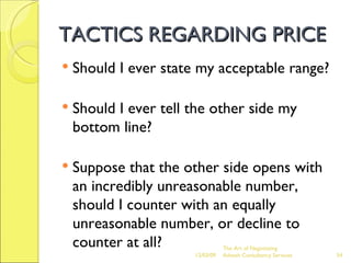 TACTICS REGARDING PRICE Should I ever state my acceptable range? Should I ever tell the other side my bottom line? Suppose that the other side opens with an incredibly unreasonable number, should I counter with an equally unreasonable number, or decline to counter at all? The Art of Negotiating  Advesh Consultancy Services 06/07/09 