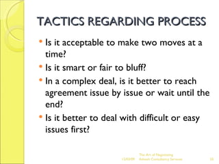 TACTICS REGARDING PROCESS Is it acceptable to make two moves at a time? Is it smart or fair to bluff? In a complex deal, is it better to reach agreement issue by issue or wait until the end? Is it better to deal with difficult or easy issues first? The Art of Negotiating  Advesh Consultancy Services 06/07/09 