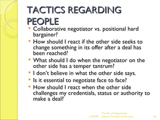 TACTICS REGARDING PEOPLE Collaborative negotiator vs. positional hard bargainer? How should I react if the other side seeks to change something in its offer after a deal has been reached? What should I do when the negotiator on the other side has a temper tantrum? I don’t believe in what the other side says. Is it essential to negotiate face to face? How should I react when the other side challenges my credentials, status or authority to make a deal? The Art of Negotiating  Advesh Consultancy Services 06/07/09 